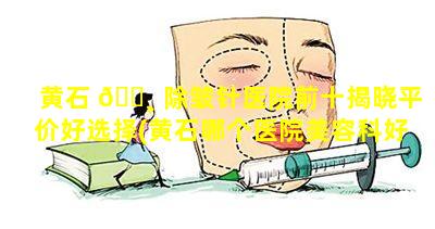 黄石 🌸 除皱针医院前十揭晓平价好选择(黄石哪个医院美容科好点)